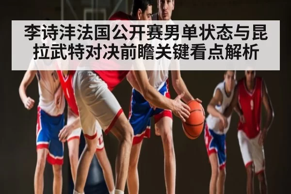 李诗沣法国公开赛男单状态与昆拉武特对决前瞻关键看点解析